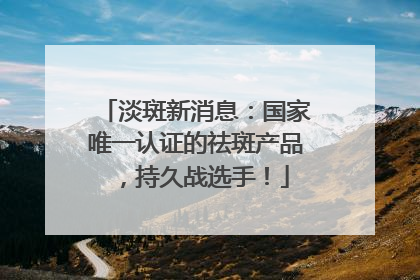 淡斑新消息：国家唯一认证的祛斑产品，持久战选手！