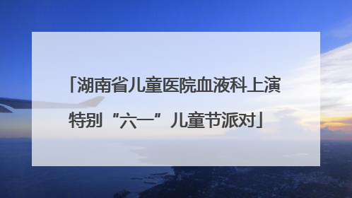湖南省儿童医院血液科上演特别“六一”儿童节派对