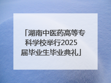 湖南中医药高等专科学校举行2025届毕业生毕业典礼