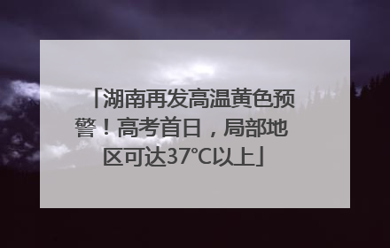 湖南再发高温黄色预警！高考首日，局部地区可达37℃以上