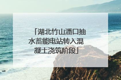 湖北竹山潘口抽水蓄能电站转入混凝土浇筑阶段