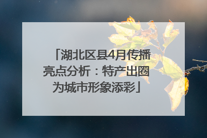 湖北区县4月传播亮点分析：特产出圈为城市形象添彩