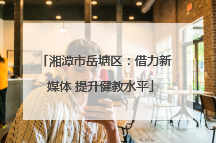 湘潭市岳塘区：借力新媒体 提升健教水平
