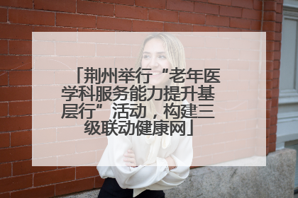 荆州举行“老年医学科服务能力提升基层行”活动，构建三级联动健康网