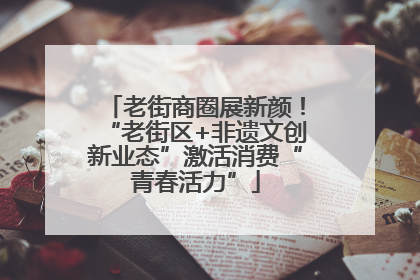 老街商圈展新颜！“老街区+非遗文创新业态”激活消费“青春活力”