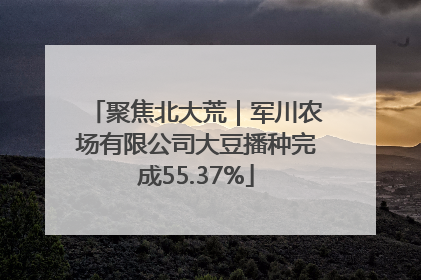 聚焦北大荒｜军川农场有限公司大豆播种完成55.37%