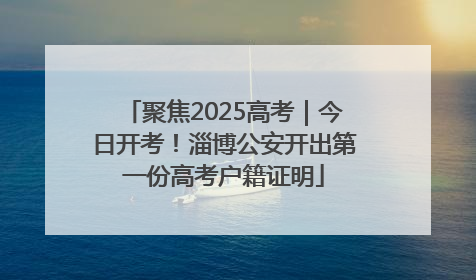 聚焦2025高考｜今日开考！淄博公安开出第一份高考户籍证明