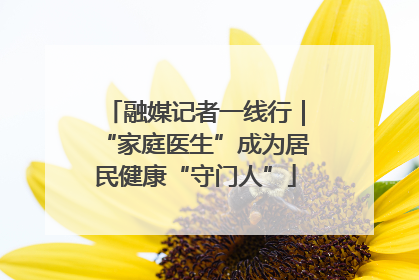 融媒记者一线行｜“家庭医生”成为居民健康“守门人”