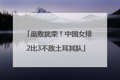 虽败犹荣！中国女排2比3不敌土耳其队