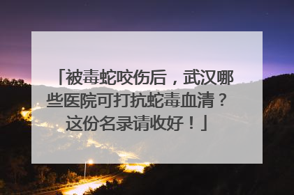 被毒蛇咬伤后，武汉哪些医院可打抗蛇毒血清？这份名录请收好！