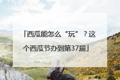 西瓜能怎么“玩”？这个西瓜节办到第37届