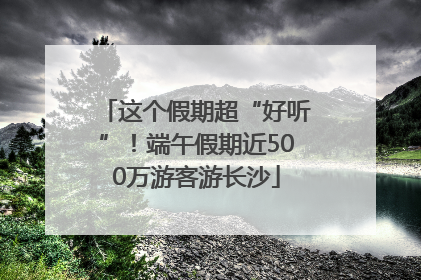 这个假期超“好听”！端午假期近500万游客游长沙