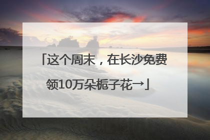 这个周末，在长沙免费领10万朵栀子花→