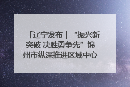 辽宁发布｜“振兴新突破 决胜勇争先”锦州市纵深推进区域中心城市建设 打造高质量发展新增长极