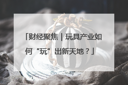 财经聚焦｜玩具产业如何“玩”出新天地？