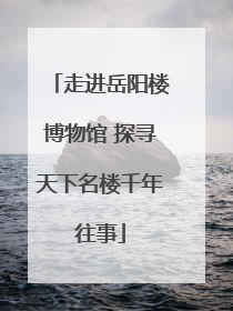 走进岳阳楼博物馆 探寻天下名楼千年往事