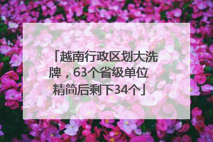 越南行政区划大洗牌，63个省级单位精简后剩下34个
