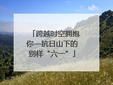 跨越时空拥抱你—抗日山下的别样“六一”