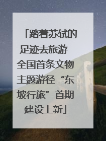 踏着苏轼的足迹去旅游 全国首条文物主题游径“东坡行旅”首期建设上新