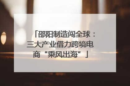 邵阳制造闯全球：三大产业借力跨境电商“乘风出海”