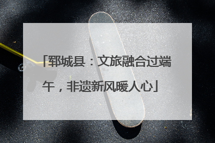 郓城县：文旅融合过端午，非遗新风暖人心