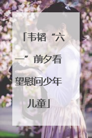 韦韬“六一”前夕看望慰问少年儿童