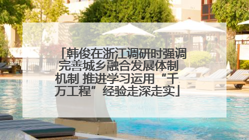 韩俊在浙江调研时强调 完善城乡融合发展体制机制 推进学习运用“千万工程”经验走深走实