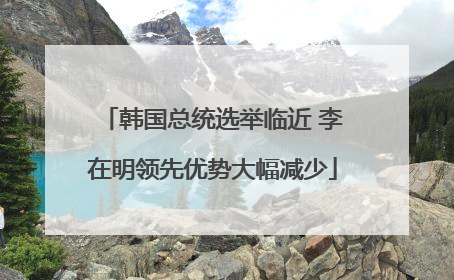 韩国总统选举临近 李在明领先优势大幅减少