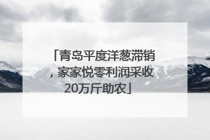 青岛平度洋葱滞销，家家悦零利润采收20万斤助农