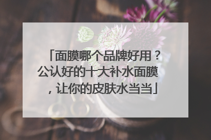 面膜哪个品牌好用？公认好的十大补水面膜，让你的皮肤水当当