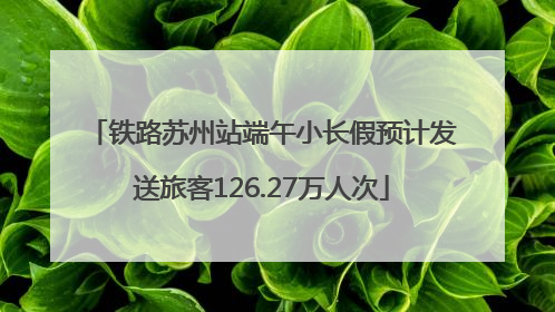 铁路苏州站端午小长假预计发送旅客126.27万人次