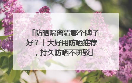 防晒隔离霜哪个牌子好？十大好用防晒推荐，持久防晒不斑驳