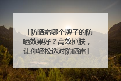 防晒霜哪个牌子的防晒效果好？高效护肤，让你轻松选对防晒霜