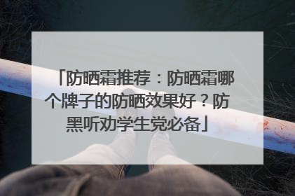 防晒霜推荐：防晒霜哪个牌子的防晒效果好？防黑听劝学生党必备