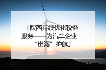 陕西持续优化税务服务——为汽车企业“出海”护航