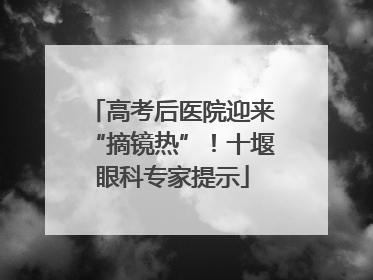 高考后医院迎来“摘镜热”！十堰眼科专家提示