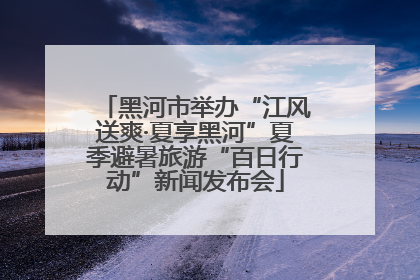 黑河市举办“江风送爽·夏享黑河”夏季避暑旅游“百日行动”新闻发布会