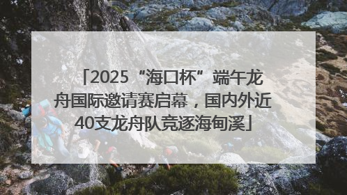 2025“海口杯”端午龙舟国际邀请赛启幕，国内外近40支龙舟队竞逐海甸溪