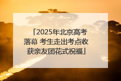 2025年北京高考落幕 考生走出考点收获亲友团花式祝福