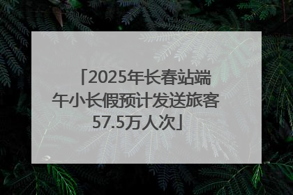 2025年长春站端午小长假预计发送旅客57.5万人次