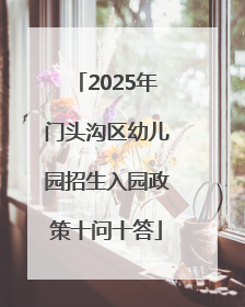 2025年门头沟区幼儿园招生入园政策十问十答