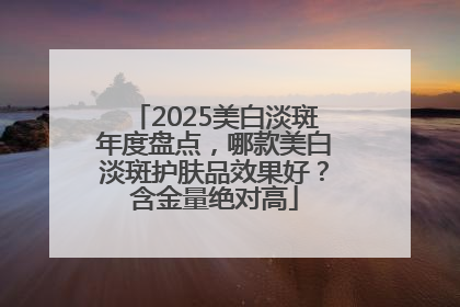 2025美白淡斑年度盘点，哪款美白淡斑护肤品效果好？含金量绝对高