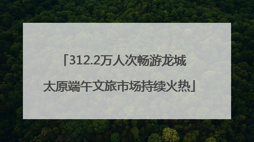312.2万人次畅游龙城 太原端午文旅市场持续火热