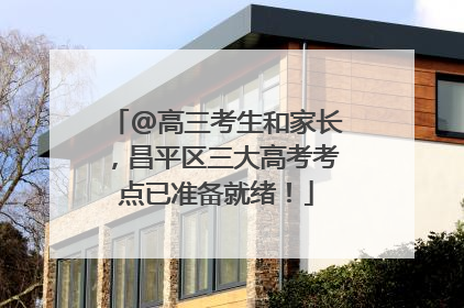 @高三考生和家长，昌平区三大高考考点已准备就绪！